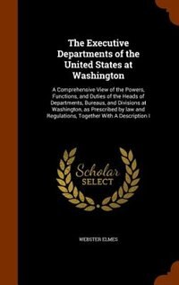 The Executive Departments of the United States at Washington: A Comprehensive View of the Powers, Functions, and Duties of the Heads of Departments, Bureaus, and