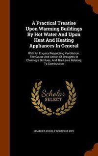 A Practical Treatise Upon Warming Buildings By Hot Water And Upon Heat And Heating Appliances In General: With An Enquiry Respecting Ventilation, The Cause And Action Of Draughts In Chimneys Or Flues, And