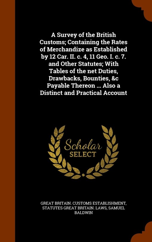 Front cover_A Survey of the British Customs; Containing the Rates of Merchandize as Established by 12 Car. II. c. 4, 11 Geo. I. c. 7. and Other Statutes; With Tables of the net Duties, Drawbacks, Bounties, &c Payable Thereon ... Also a Distinct and Practical Account