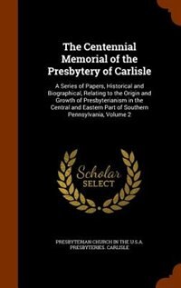 The Centennial Memorial of the Presbytery of Carlisle: A Series of Papers, Historical and Biographical, Relating to the Origin and Growth of Presbyteriani