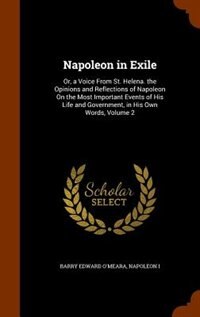 Napoleon in Exile: Or, a Voice From St. Helena. the Opinions and Reflections of Napoleon On the Most Important Events