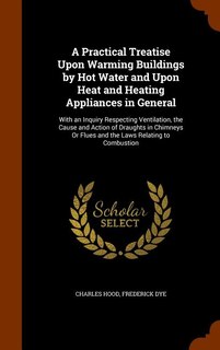 A Practical Treatise Upon Warming Buildings by Hot Water and Upon Heat and Heating Appliances in General: With an Inquiry Respecting Ventilation, the Cause and Action of Draughts in Chimneys Or Flues and t