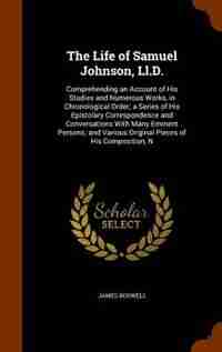 The Life of Samuel Johnson, Ll.D.: Comprehending an Account of His Studies and Numerous Works, in Chronological Order; a Series of His by James Boswell