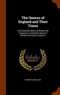 The Queens of England and Their Times: From Matilda, Queen of William the Conqueror to Adelaide, Queen of William the Fourth, Volume 2