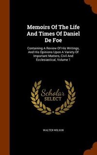 Memoirs Of The Life And Times Of Daniel De Foe: Containing A Review Of His Writings, And His Opinions Upon A Variety Of Important Matters, Civil An