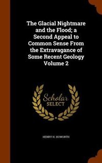 The Glacial Nightmare and the Flood; a Second Appeal to Common Sense From the Extravagance of Some Recent Geology Volume 2