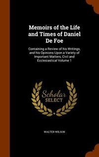Memoirs of the Life and Times of Daniel De Foe: Containing a Review of his Writings, and his Opinions Upon a Variety of Important Matters, Civil an