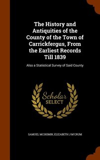 The History and Antiquities of the County of the Town of Carrickfergus, From the Earliest Records Till 1839: Also a Statistical Survey of Said County