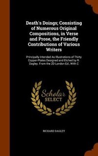 Death's Doings; Consisting of Numerous Original Compositions, in Verse and Prose, the Friendly Contributions of Various Writers: Principally Intended As Illustrations of Thirty Copper-Plates Designed and Etched by R. Dagley. Fro