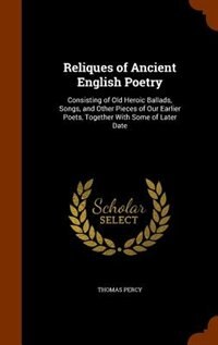 Reliques of Ancient English Poetry: Consisting of Old Heroic Ballads, Songs, and Other Pieces of Our Earlier Poets, Together With Some