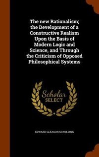 The new Rationalism; the Development of a Constructive Realism Upon the Basis of Modern Logic and Science, and Through the Criticism of Opposed Philosophical Systems