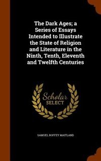 The Dark Ages; a Series of Essays Intended to Illustrate the State of Religion and Literature in the Ninth, Tenth, Eleventh and Twelfth Centuries