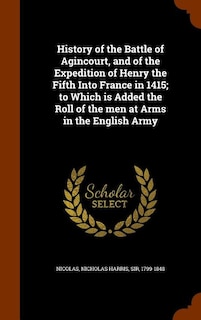 History of the Battle of Agincourt, and of the Expedition of Henry the Fifth Into France in 1415; to Which is Added the Roll of the men at Arms in the English Army