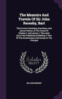 The Memoirs And Travels Of Sir John Reresby, Bart: The Former Containing Anecdotes, And Secret History, Of The Courts Of Charles Ii. And James Ii. The Latter (now First Published) Exhibiting A View Of The Governments And Society In The Principal