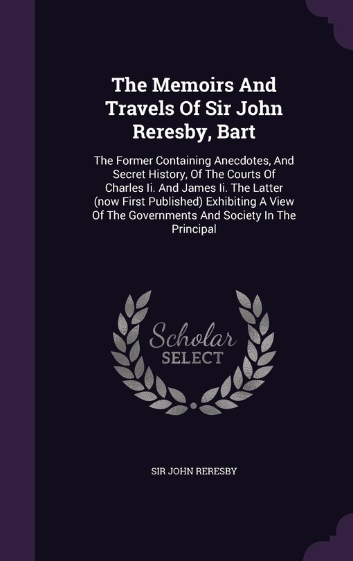 The Memoirs And Travels Of Sir John Reresby, Bart: The Former Containing Anecdotes, And Secret History, Of The Courts Of Charles Ii. And James Ii. The Latter (now First Published) Exhibiting A View Of The Governments And Society In The Principal