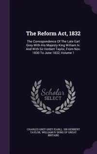 The Reform Act, 1832: The Correspondence Of The Late Earl Grey With His Majesty King William Iv. And With Sir Herbert Tay