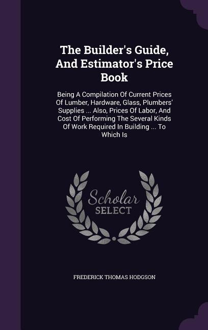 The Builder's Guide, And Estimator's Price Book: Being A Compilation Of Current Prices Of Lumber, Hardware, Glass, Plumbers' Supplies ... Also, Pric