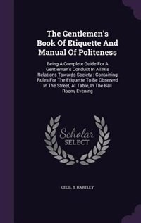 The Gentlemen's Book Of Etiquette And Manual Of Politeness: Being A Complete Guide For A Gentleman's Conduct In All His Relations Towards Society : Containing