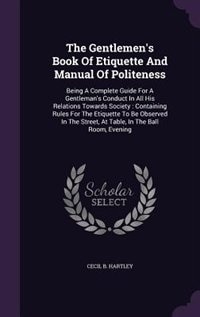 The Gentlemen's Book Of Etiquette And Manual Of Politeness: Being A Complete Guide For A Gentleman's Conduct In All His Relations Towards Society : Containing