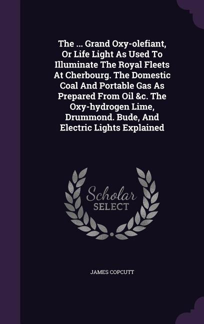 Front cover_The ... Grand Oxy-olefiant, Or Life Light As Used To Illuminate The Royal Fleets At Cherbourg. The Domestic Coal And Portable Gas As Prepared From Oil &c. The Oxy-hydrogen Lime, Drummond. Bude, And Electric Lights Explained