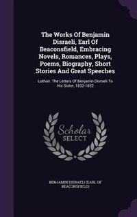 The Works Of Benjamin Disraeli, Earl Of Beaconsfield, Embracing Novels, Romances, Plays, Poems, Biography, Short Stories And Great Speeches: Lothair. The Letters Of Benjamin Disraeli To His Sister, 1832-1852