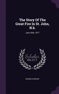 The Story Of The Great Fire In St. John, N.b.: June 20th, 1877