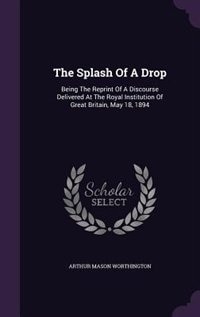 The Splash Of A Drop: Being The Reprint Of A Discourse Delivered At The Royal Institution Of Great Britain, May 18, 1894