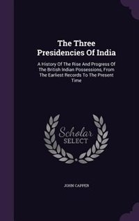 The Three Presidencies Of India: A History Of The Rise And Progress Of The British Indian Possessions, From The Earliest Records To