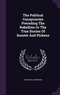The Political Conspiracies Preceding The Rebellion Or The True Stories Of Sumter And Pickens