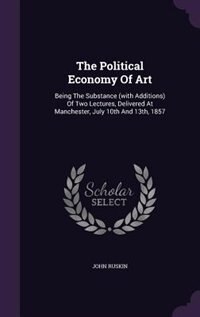 The Political Economy Of Art: Being The Substance (with Additions) Of Two Lectures, Delivered At Manchester, July 10th And 13th,
