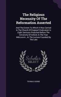 The Religious Necessity Of The Reformation Asserted: And The Extent To Which It Was Carried In The Church Of England Vindicated, In Eight Sermons Preach