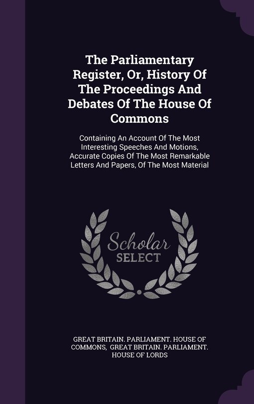 The Parliamentary Register, Or, History Of The Proceedings And Debates Of The House Of Commons: Containing An Account Of The Most Interesting Speeches And Motions, Accurate Copies Of The Most Remarkable Letters And Papers, Of The Most Material