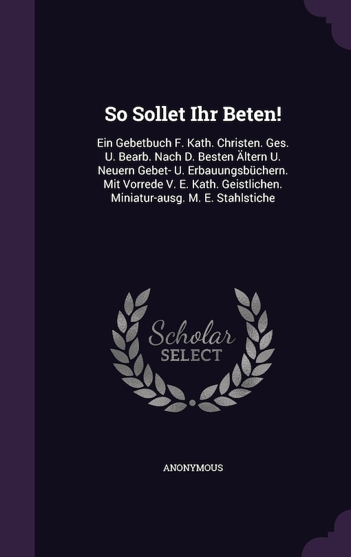 So Sollet Ihr Beten!: Ein Gebetbuch F. Kath. Christen. Ges. U. Bearb. Nach D. Besten Ältern U. Neuern Gebet- U. Erbauungsbüchern. Mit Vorrede V. E. Kath. Geistlichen. Miniatur-ausg. M. E. Stahlstiche