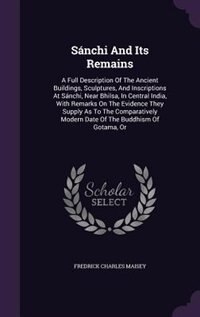 Sánchi And Its Remains: A Full Description Of The Ancient Buildings, Sculptures, And Inscriptions At Sánchi, Near Bhilsa, I