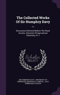 The Collected Works Of Sir Humphry Davy ...: Discourses Delivered Before The Royal Society. Elements Of Agricultural Chemistry, Pt. I