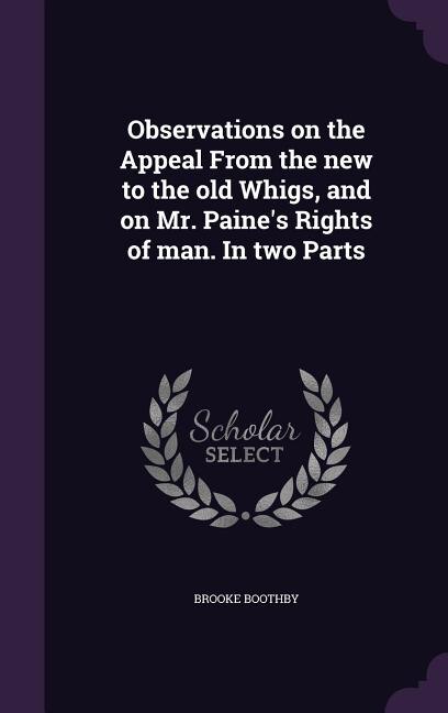 Observations on the Appeal From the new to the old Whigs, and on Mr. Paine's Rights of man. In two Parts