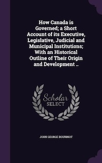 How Canada is Governed; a Short Account of its Executive, Legislative, Judicial and Municipal Institutions; With an Historical Outline of Their Origin and Development ..