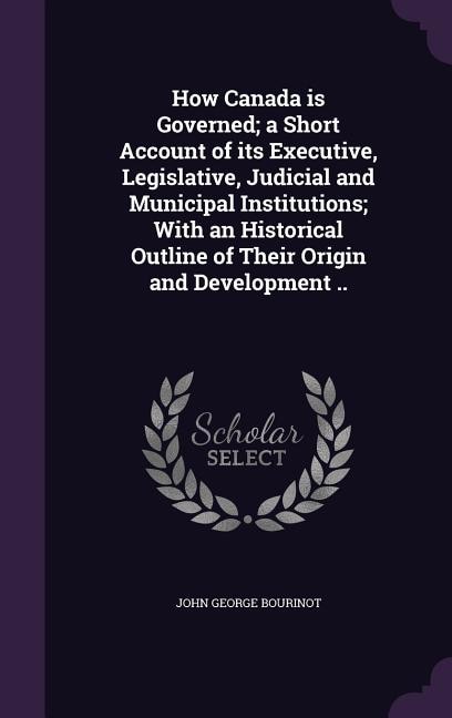 How Canada is Governed; a Short Account of its Executive, Legislative, Judicial and Municipal Institutions; With an Historical Outline of Their Origin and Development ..