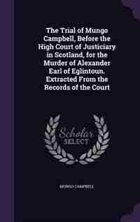 The Trial of Mungo Campbell, Before the High Court of Justiciary in Scotland, for the Murder of Alexander Earl of Eglintoun. Extracted From the Records of the Court by Mungo Campbell