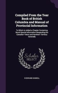 Compiled From the Year Book of British Columbia and Manual of Provincial Information: To Which is Added a Chapter Containing Much Special Information Respecting the Canadian Yukon and N