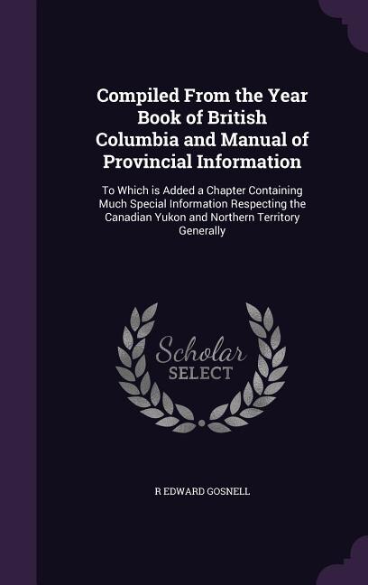 Compiled From the Year Book of British Columbia and Manual of Provincial Information: To Which is Added a Chapter Containing Much Special Information Respecting the Canadian Yukon and N