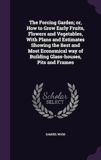 The Forcing Garden; or, How to Grow Early Fruits, Flowers and Vegetables, With Plans and Estimates Showing the Best and Most Economical way of Building Glass-houses, Pits and Frames