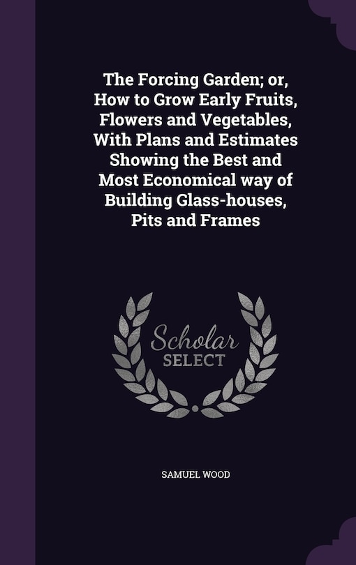 The Forcing Garden; or, How to Grow Early Fruits, Flowers and Vegetables, With Plans and Estimates Showing the Best and Most Economical way of Building Glass-houses, Pits and Frames