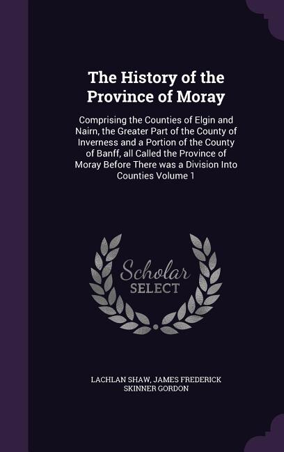 The History of the Province of Moray: Comprising the Counties of Elgin and Nairn, the Greater Part of the County of Inverness and a Porti