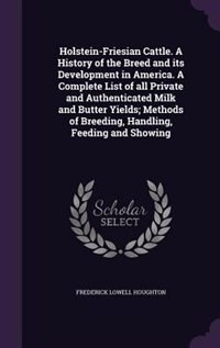 Holstein-Friesian Cattle. A History of the Breed and its Development in America. A Complete List of all Private and Authenticated Milk and Butter Yields; Methods of Breeding, Handling, Feeding and Showing