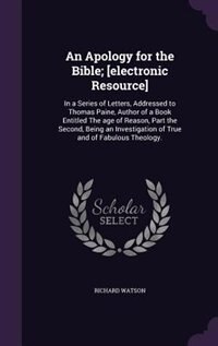 An Apology for the Bible; [electronic Resource]: In a Series of Letters, Addressed to Thomas Paine, Author of a Book Entitled The age of Reason, Par
