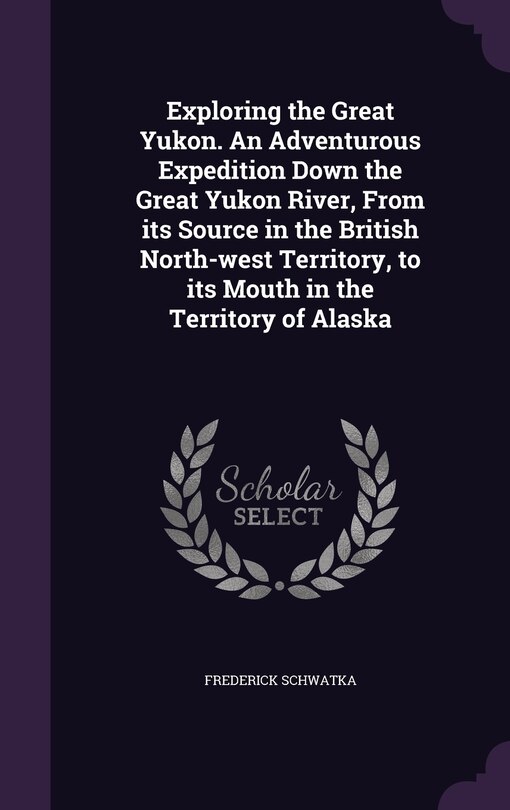 Couverture_Exploring the Great Yukon. An Adventurous Expedition Down the Great Yukon River, From its Source in the British North-west Territory, to its Mouth in the Territory of Alaska