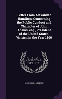 Letter From Alexander Hamilton, Concerning the Public Conduct and Character of John Adams, esq., President of the United States. Written in the Year 1800