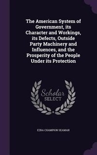 Front cover_The American System of Government, its Character and Workings, its Defects, Outside Party Machinery and Influences, and the Prosperity of the People Under its Protection