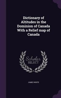 Dictionary of Altitudes in the Dominion of Canada With a Relief map of Canada